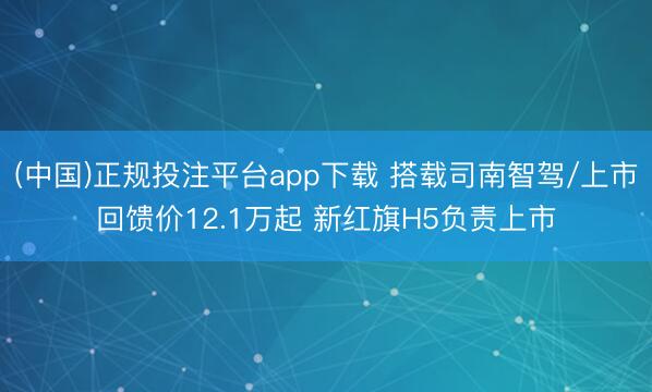 (中国)正规投注平台app下载 搭载司南智驾/上市回馈价12.1万起 新红旗H5负责上市
