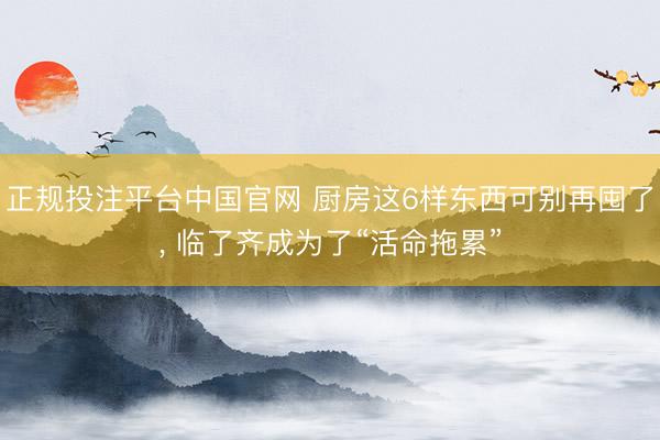 正规投注平台中国官网 厨房这6样东西可别再囤了, 临了齐成为了“活命拖累”
