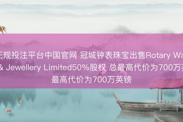 正规投注平台中国官网 冠城钟表珠宝出售Rotary Watch & Jewellery Limited50%股权 总最高代价为700万英镑