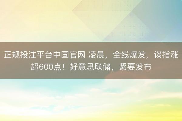 正规投注平台中国官网 凌晨,全线爆发,谈指涨超600点!好意思联储,紧要发布