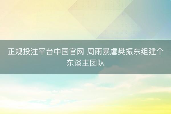 正规投注平台中国官网 周雨暴虐樊振东组建个东谈主团队