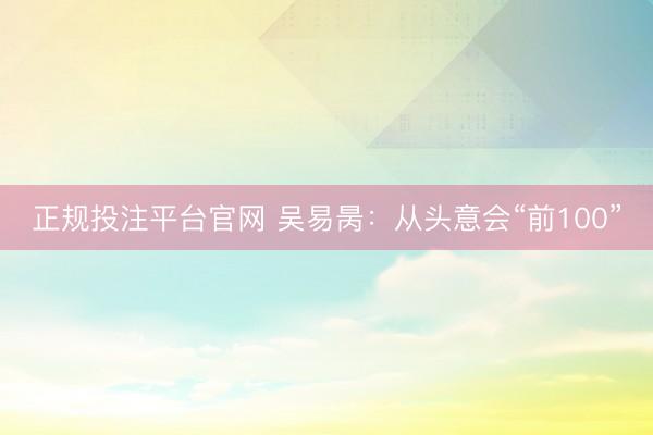 正规投注平台官网 吴易昺:从头意会“前100”