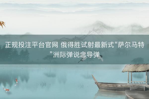 正规投注平台官网 俄得胜试射最新式“萨尔马特”洲际弹说念导弹