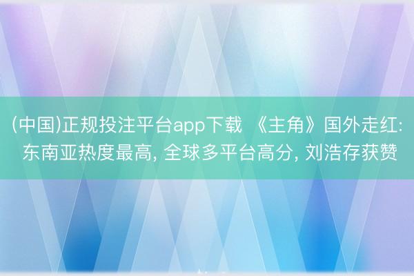 (中国)正规投注平台app下载 《主角》国外走红: 东南亚热度最高, 全球多平台高分, 刘浩存获赞
