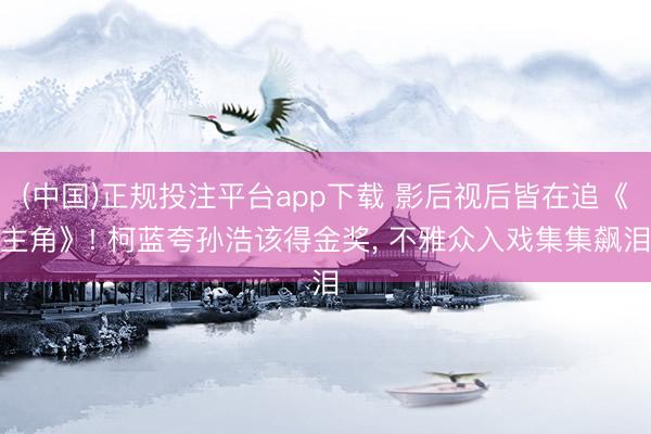 (中国)正规投注平台app下载 影后视后皆在追《主角》! 柯蓝夸孙浩该得金奖, 不雅众入戏集集飙泪