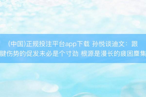 (中国)正规投注平台app下载 孙悦谈迪文:跟腱伤势的促发未必是个寸劲 根源是漫长的疲困麇集