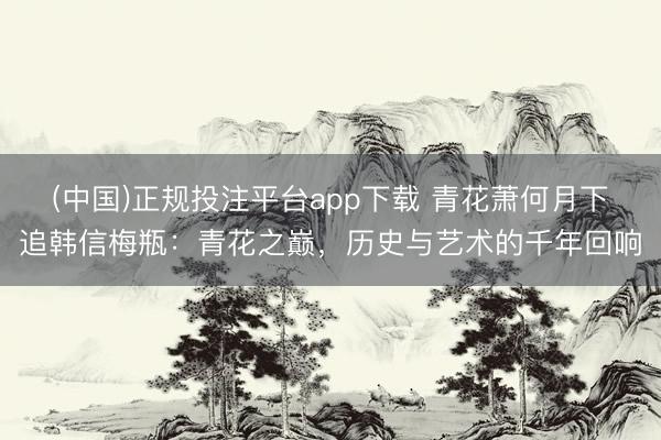 (中国)正规投注平台app下载 青花萧何月下追韩信梅瓶:青花之巅,历史与艺术的千年回响