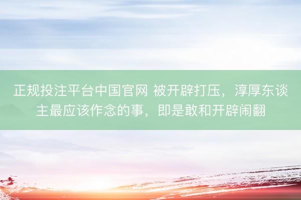 正规投注平台中国官网 被开辟打压,淳厚东谈主最应该作念的事,即是敢和开辟闹翻