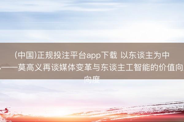 (中国)正规投注平台app下载 以东谈主为中心——莫高义再谈媒体变革与东谈主工智能的价值向度