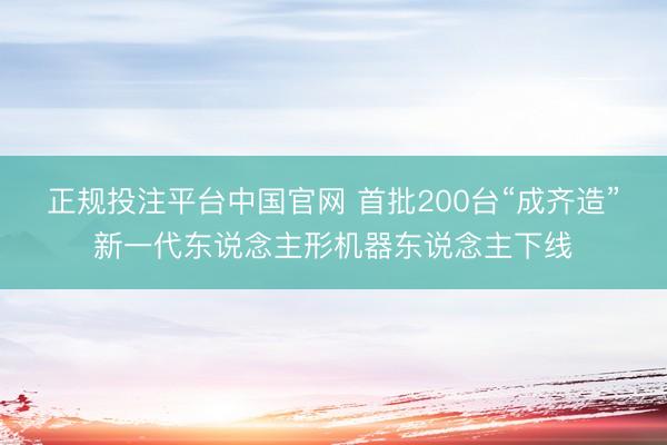 正规投注平台中国官网 首批200台“成齐造”新一代东说念主形机器东说念主下线