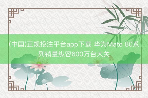 (中国)正规投注平台app下载 华为Mate 80系列销量纵容600万台大关