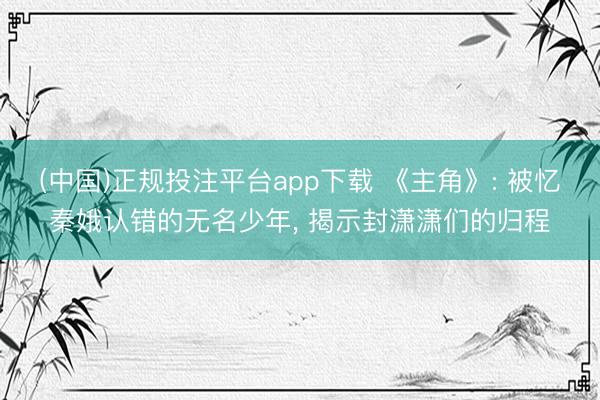 (中国)正规投注平台app下载 《主角》: 被忆秦娥认错的无名少年， 揭示封潇潇们的归程