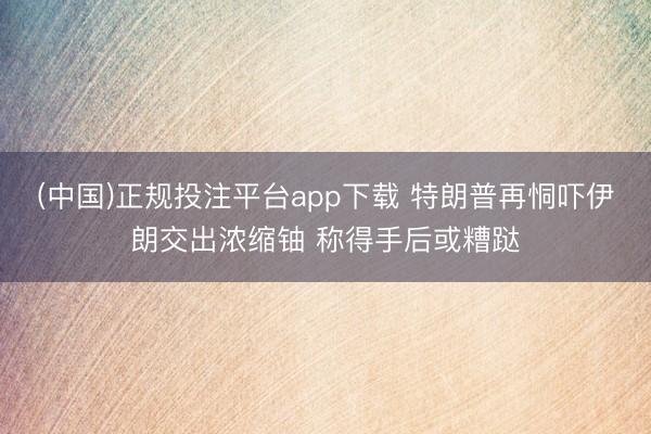 (中国)正规投注平台app下载 特朗普再恫吓伊朗交出浓缩铀 称得手后或糟跶