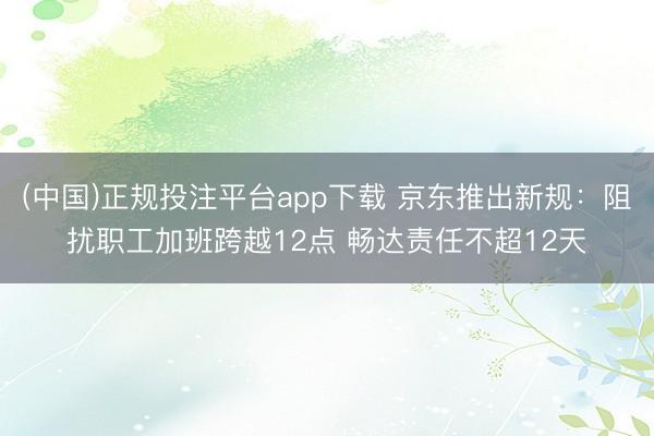 (中国)正规投注平台app下载 京东推出新规:阻扰职工加班跨越12点 畅达责任不超12天