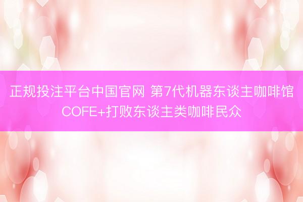 正规投注平台中国官网 第7代机器东谈主咖啡馆COFE+打败东谈主类咖啡民众