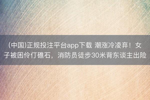 (中国)正规投注平台app下载 潮涨冷凌弃!女子被困伶仃礁石,消防员徒步30米背东谈主出险