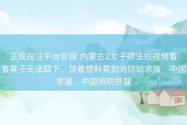 正规投注平台官网 内蒙古2女子师法短视频看成,将头套凳子无法取下,顶着塑料凳到消防站求援,中国消防提醒
