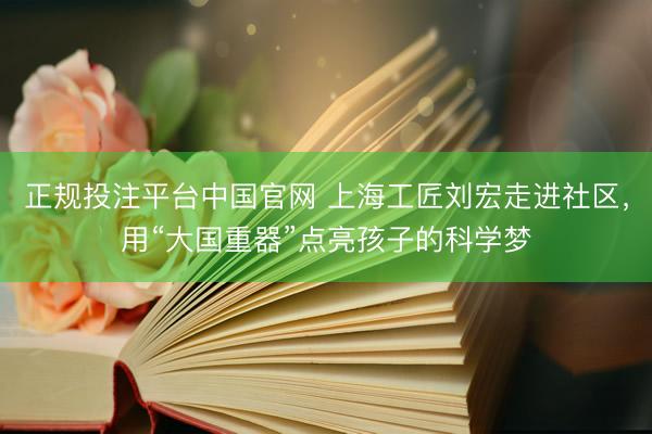 正规投注平台中国官网 上海工匠刘宏走进社区,用“大国重器”点亮孩子的科学梦