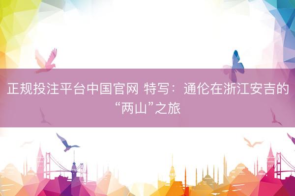 正规投注平台中国官网 特写:通伦在浙江安吉的“两山”之旅