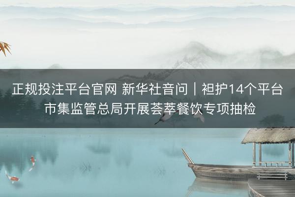 正规投注平台官网 新华社音问｜袒护14个平台 市集监管总局开展荟萃餐饮专项抽检