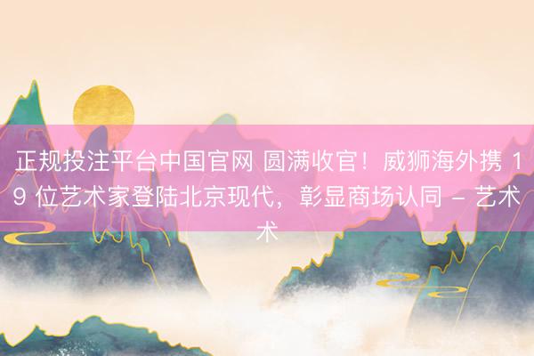 正规投注平台中国官网 圆满收官！威狮海外携 19 位艺术家登陆北京现代，彰显商场认同 - 艺术