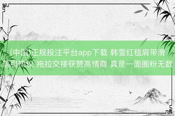 (中国)正规投注平台app下载 韩雪红毯肩带滑落引热议 拖拉交接获赞高情商 真是一面圈粉无数
