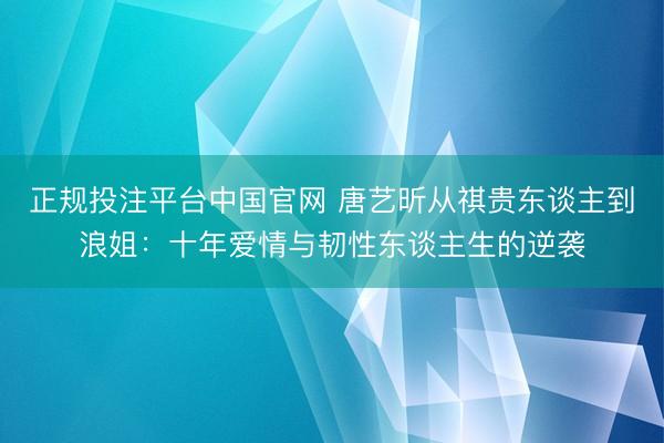 正规投注平台中国官网 唐艺昕从祺贵东谈主到浪姐：十年爱情与韧性东谈主生的逆袭