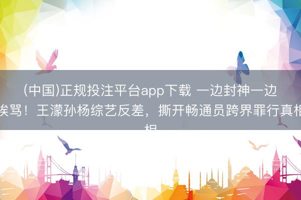 (中国)正规投注平台app下载 一边封神一边挨骂!王濛孙杨综艺反差,撕开畅通员跨界罪行真相
