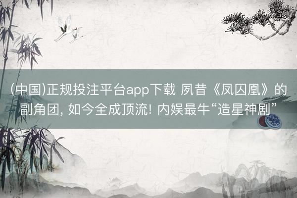 (中国)正规投注平台app下载 夙昔《凤囚凰》的副角团, 如今全成顶流! 内娱最牛“造星神剧”