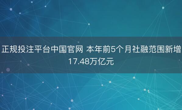 正规投注平台中国官网 本年前5个月社融范围新增17.48万亿元