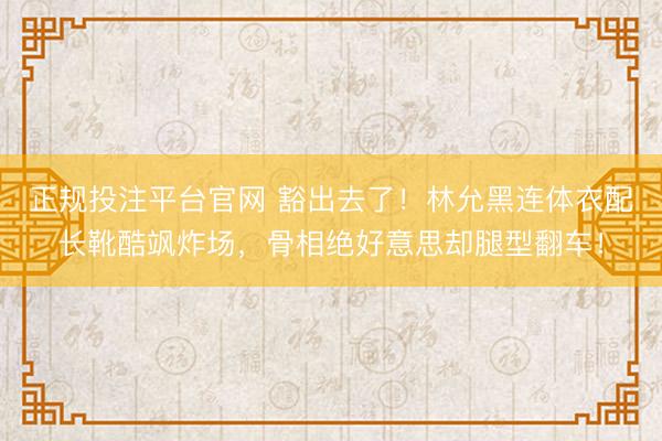 正规投注平台官网 豁出去了!林允黑连体衣配长靴酷飒炸场,骨相绝好意思却腿型翻车!