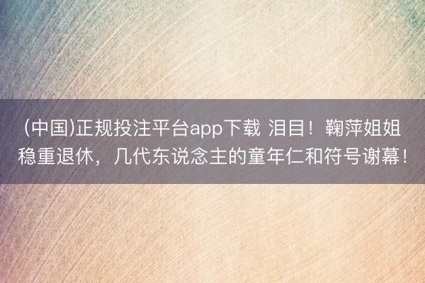 (中国)正规投注平台app下载 泪目!鞠萍姐姐稳重退休,几代东说念主的童年仁和符号谢幕!
