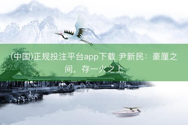 (中国)正规投注平台app下载 尹新民:豪厘之间,存一火之上