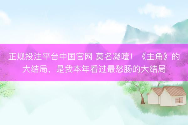 正规投注平台中国官网 莫名凝噎!《主角》的大结局,是我本年看过最愁肠的大结局