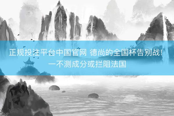 正规投注平台中国官网 德尚的全国杯告别战! 一不测成分或拦阻法国