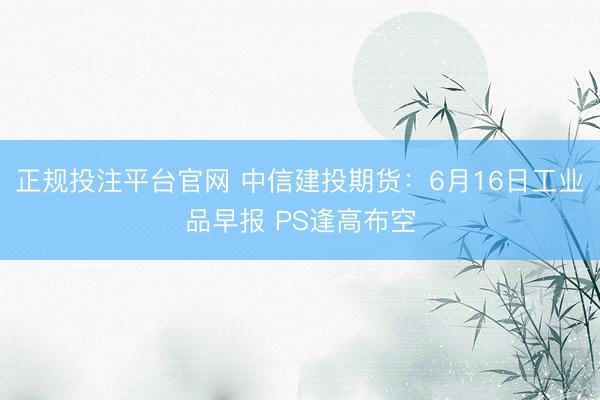 正规投注平台官网 中信建投期货:6月16日工业品早报 PS逢高布空