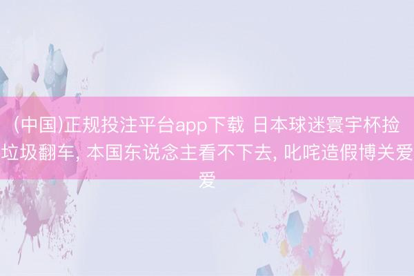 (中国)正规投注平台app下载 日本球迷寰宇杯捡垃圾翻车, 本国东说念主看不下去, 叱咤造假博关爱