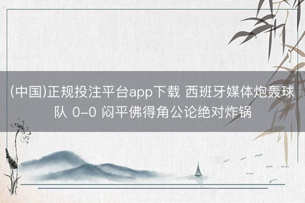 (中国)正规投注平台app下载 西班牙媒体炮轰球队 0-0 闷平佛得角公论绝对炸锅