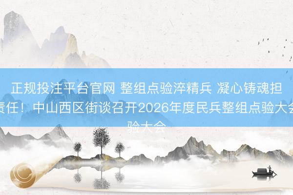 正规投注平台官网 整组点验淬精兵 凝心铸魂担责任!中山西区街谈召开2026年度民兵整组点验大会