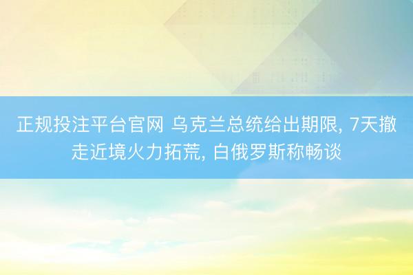 正规投注平台官网 乌克兰总统给出期限, 7天撤走